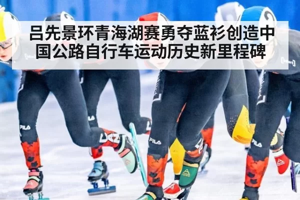 吕先景环青海湖赛勇夺蓝衫创造中国公路自行车运动历史新里程碑
